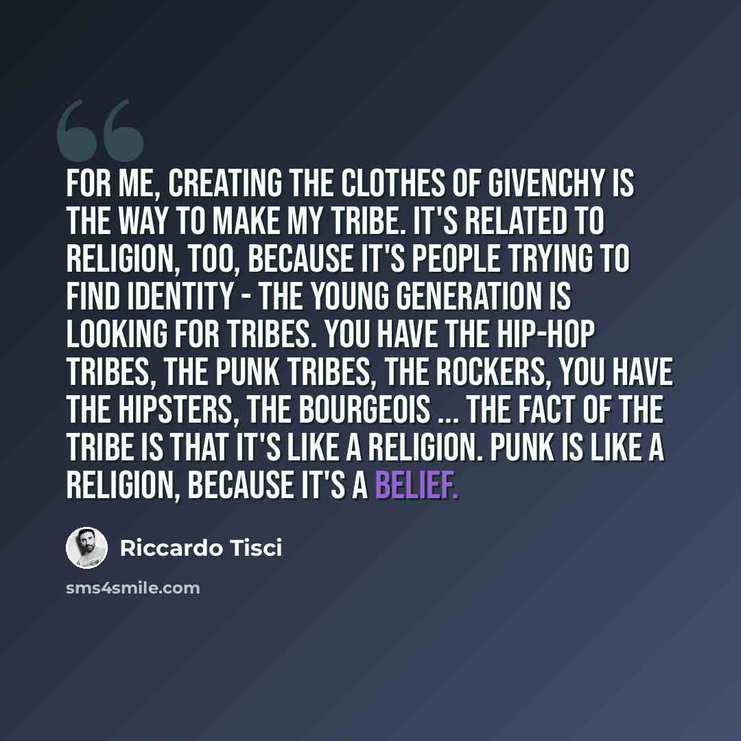 “For me, creating the clothes of Givenchy is the way to make my tribe. It's related to religion, too, because it's people trying to find identity - the young generation is looking for tribes. You have the hip-hop tribes, the punk tribes, the rockers, you have the hipsters, the bourgeois ... The…” quote by Riccardo Tisci