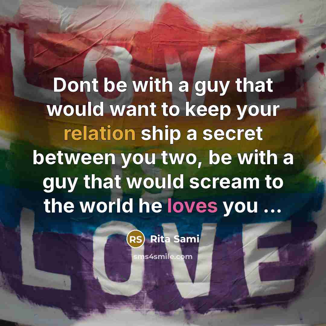 “Dont be with a guy that would want to keep your relation ship a secret between you two, be with a guy that would scream to the world he loves you ...” quote by Rita Sami
