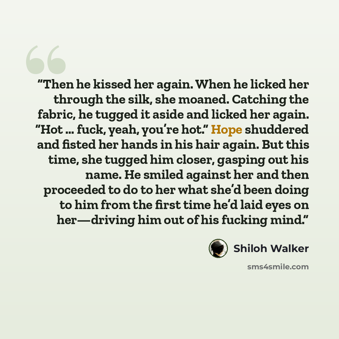 “Then he kissed her again. When he licked her through the silk, she moaned. Catching the fabric, he tugged it aside and licked her again. “Hot … fuck, yeah, you’re hot.” Hope shuddered and fisted her hands in his hair again. But this time, she tugged him closer, gasping out his name. He smiled…” quote by Shiloh Walker