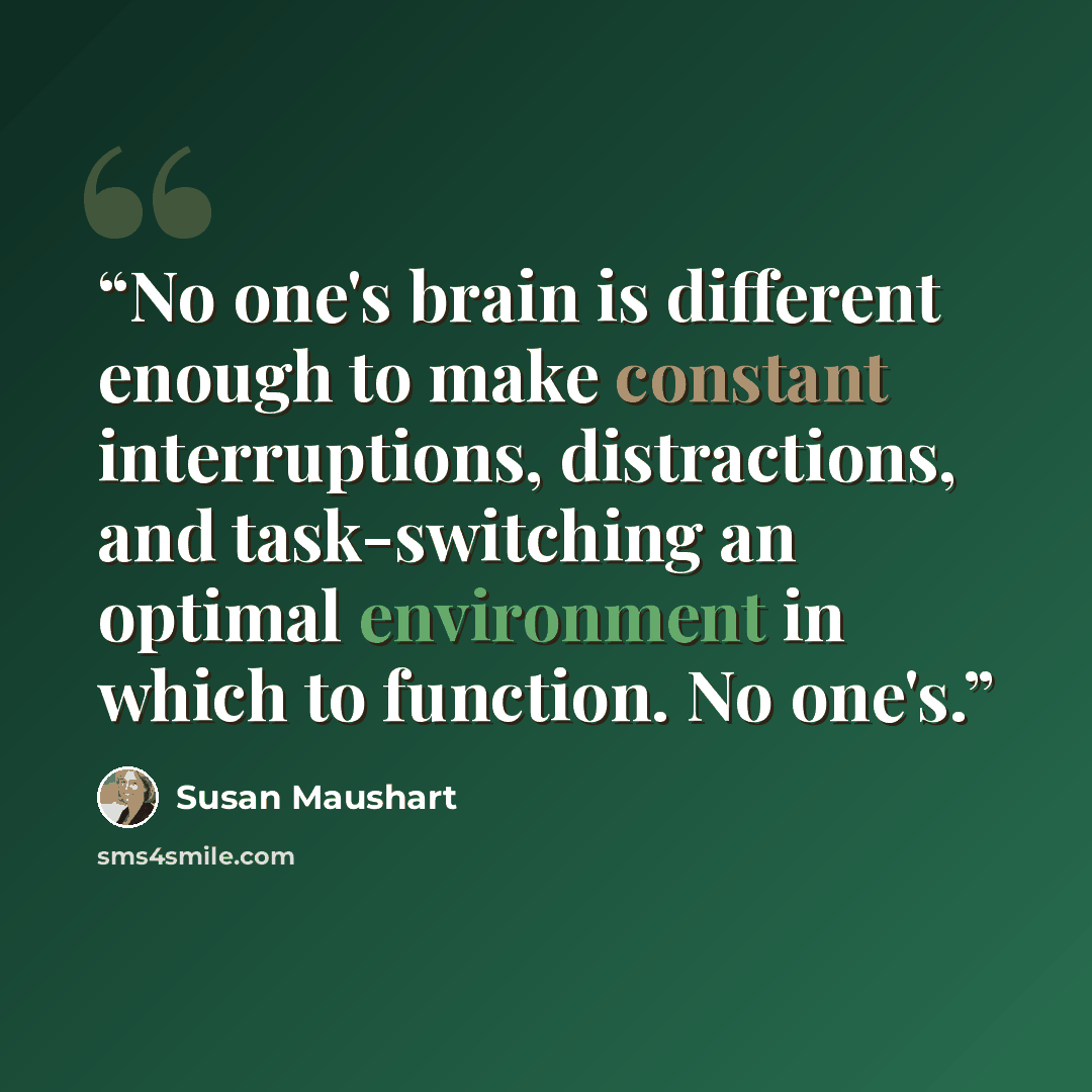 “No one's brain is different enough to make constant interruptions, distractions, and task-switching an optimal environment in which to function. No one's.” quote by Susan Maushart