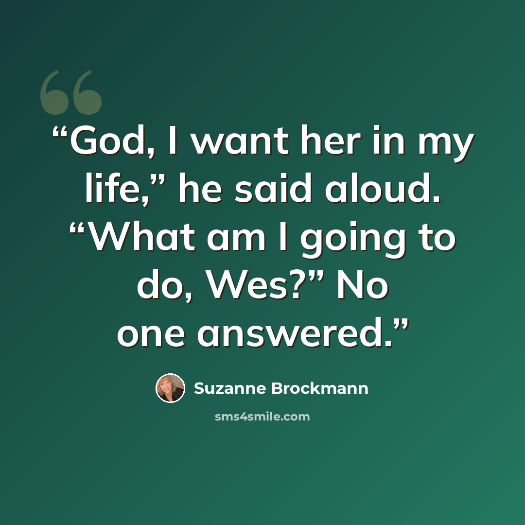 “God, I want her in my life,” he said aloud. “What am I going to do, Wes?” No one answered.” quote by Suzanne Brockmann