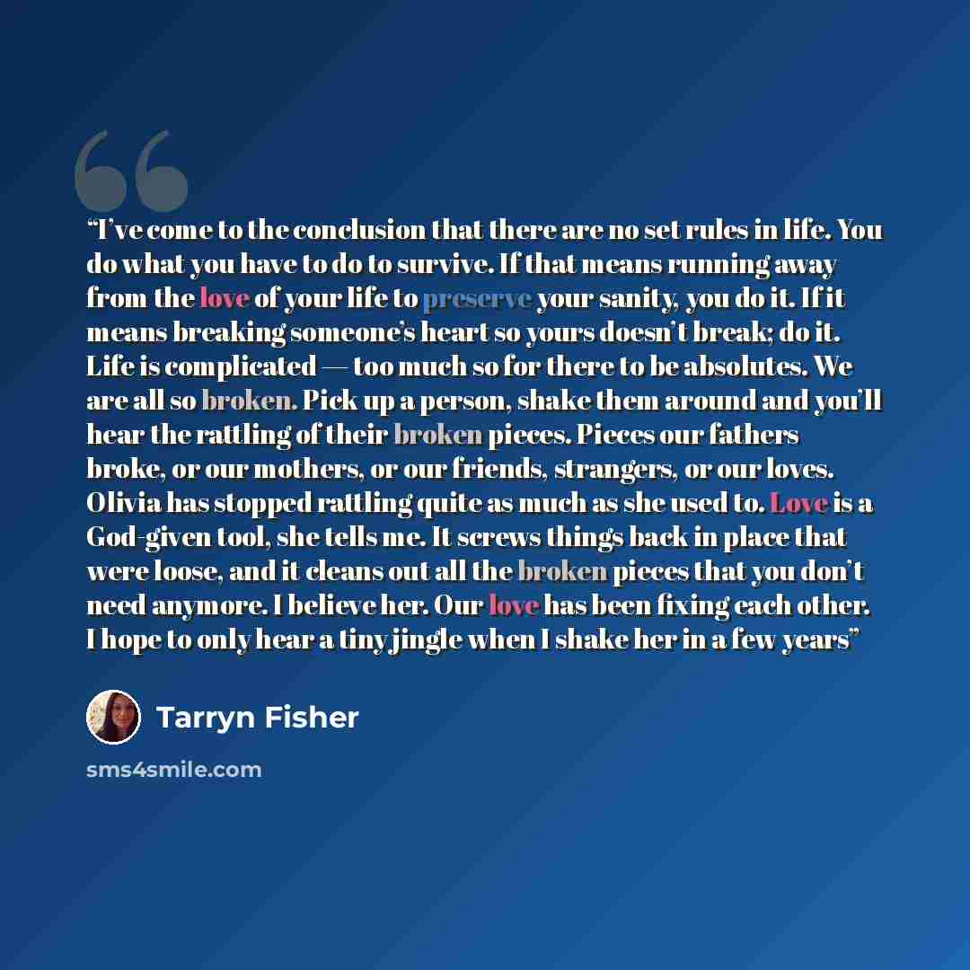 “I’ve come to the conclusion that there are no set rules in life. You do what you have to do to survive. If that means running away from the love of your life to preserve your sanity, you do it. If it means breaking someone’s heart so yours doesn’t break; do it. Life is complicated — too much so…” quote by Tarryn Fisher