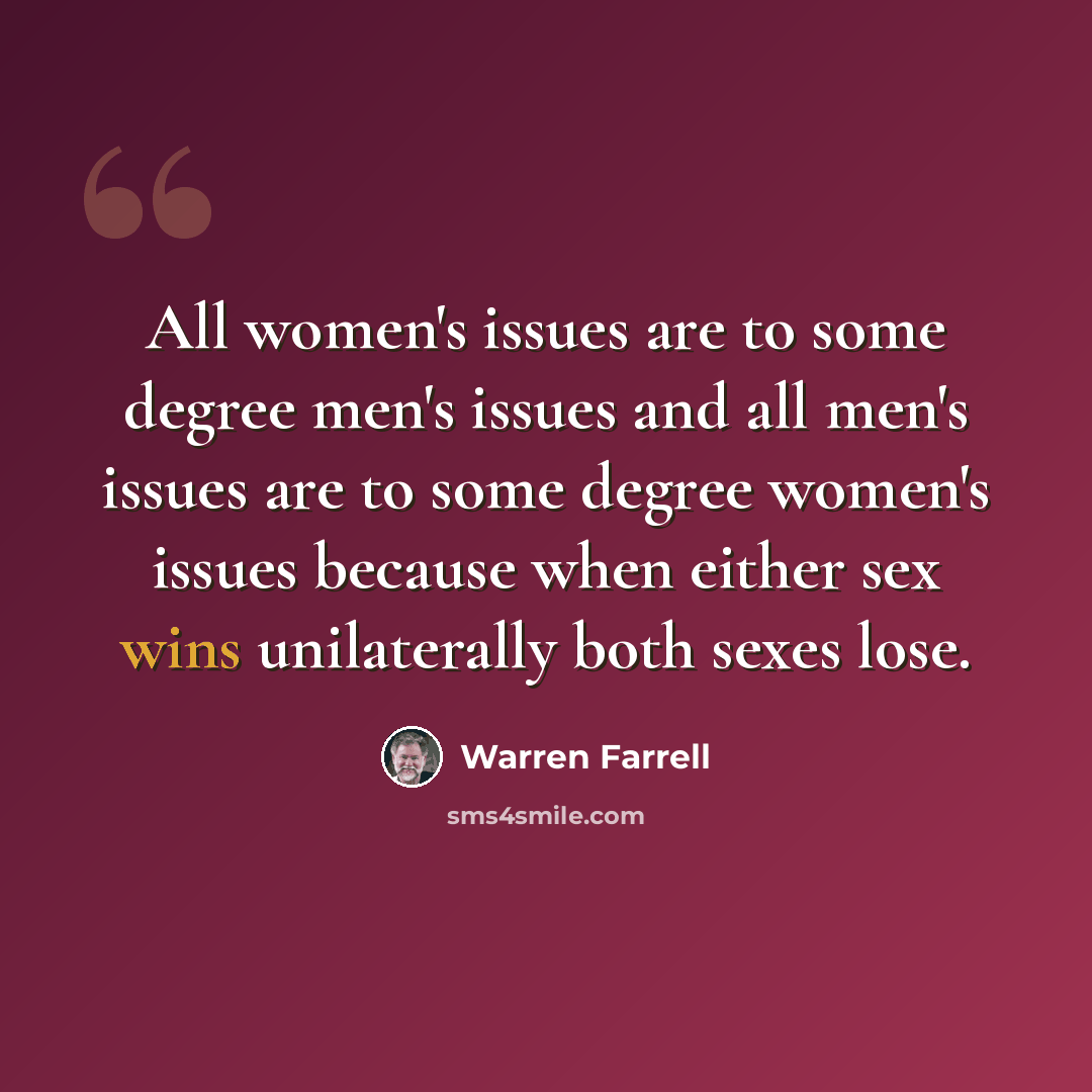 “All women's issues are to some degree men's issues and all men's issues are to some degree women's issues because when either sex wins unilaterally both sexes lose.” quote by Warren Farrell
