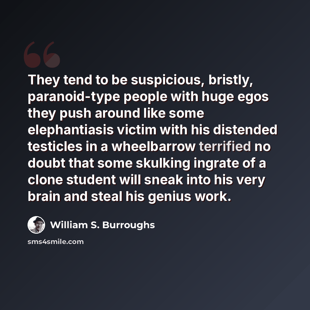 “They tend to be suspicious, bristly, paranoid-type people with huge egos they push around like some elephantiasis victim with his distended testicles in a wheelbarrow terrified no doubt that some skulking ingrate of a clone student will sneak into his very brain and steal his genius work.” quote by William S. Burroughs