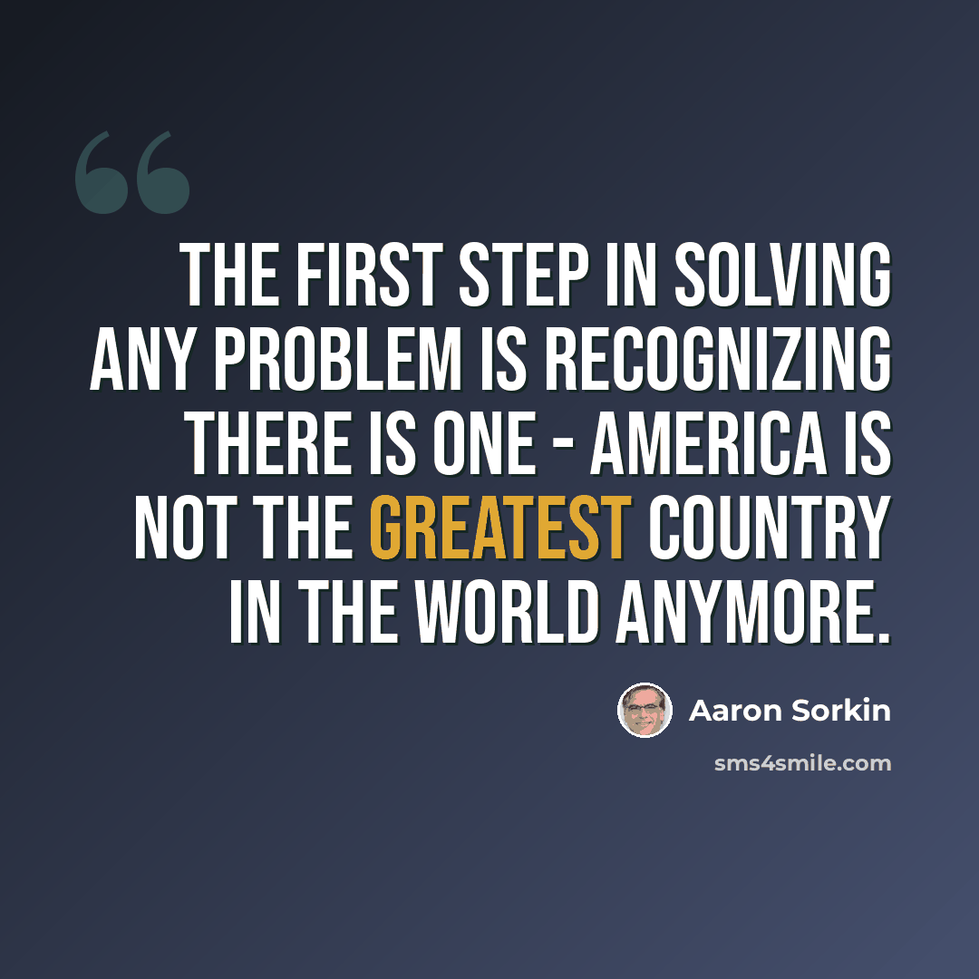 “The first step in solving any problem is recognizing there is one - America is not the greatest country in the world anymore.” quote by Aaron Sorkin