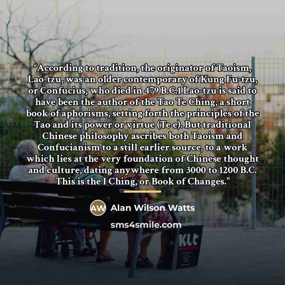 “According to tradition, the originator of Taoism, Lao-tzu, was an older contemporary of Kung Fu-tzu, or Confucius, who died in 479 B.C.1 Lao-tzu is said to have been the author of the Tao Te Ching, a short book of aphorisms, setting forth the principles of the Tao and its power or virtue (Te e)…” quote by Alan Wilson Watts