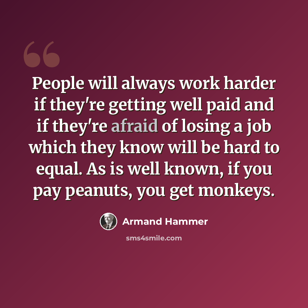 “People will always work harder if they're getting well paid and if they're afraid of losing a job which they know will be hard to equal. As is well known, if you pay peanuts, you get monkeys.” quote by Armand Hammer