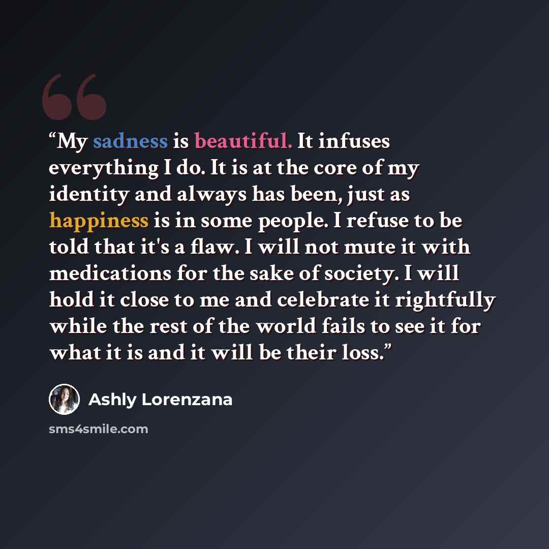“My sadness is beautiful. It infuses everything I do. It is at the core of my identity and always has been, just as happiness is in some people. I refuse to be told that it's a flaw. I will not mute it with medications for the sake of society. I will hold it close to me and celebrate it rightfully…” quote by Ashly Lorenzana