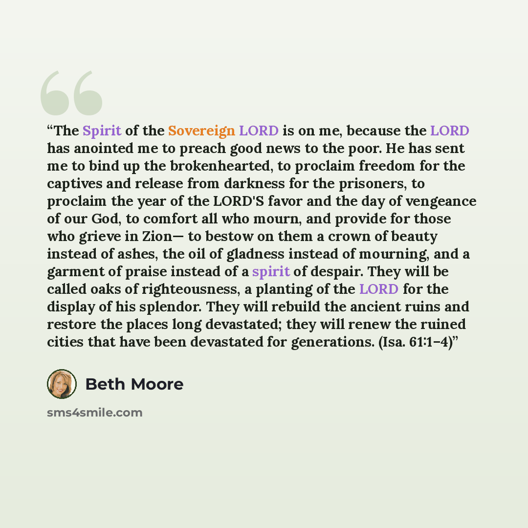 “The Spirit of the Sovereign LORD is on me, because the LORD has anointed me to preach good news to the poor. He has sent me to bind up the brokenhearted, to proclaim freedom for the captives and release from darkness for the prisoners, to proclaim the year of the LORD'S favor and the day of…” quote by Beth Moore