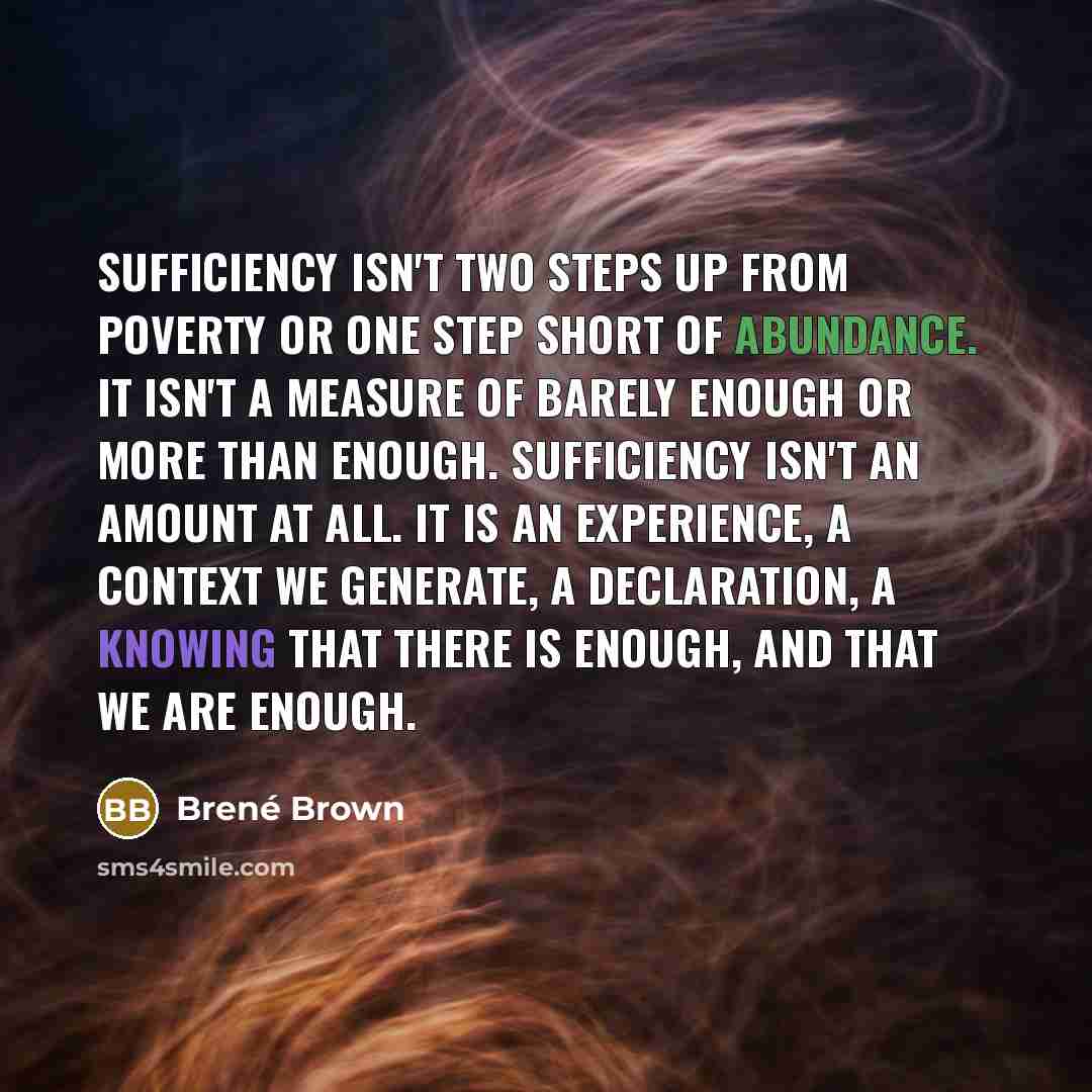 “Sufficiency isn't two steps up from poverty or one step short of abundance. It isn't a measure of barely enough or more than enough. Sufficiency isn't an amount at all. It is an experience, a context we generate, a declaration, a knowing that there is enough, and that we are enough.” quote by Brené Brown