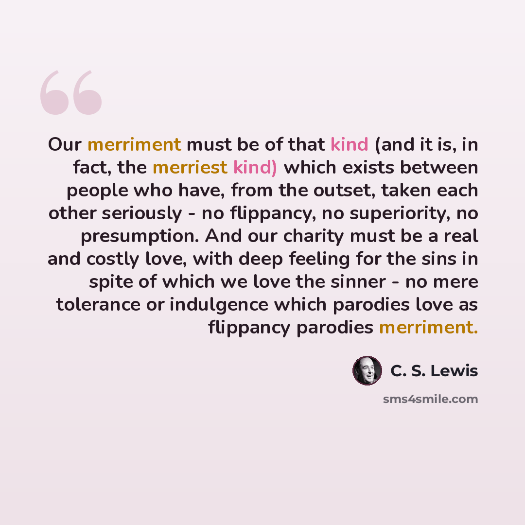 “Our merriment must be of that kind (and it is, in fact, the merriest kind) which exists between people who have, from the outset, taken each other seriously - no flippancy, no superiority, no presumption. And our charity must be a real and costly love, with deep feeling for the sins in spite of…” quote by C. S. Lewis