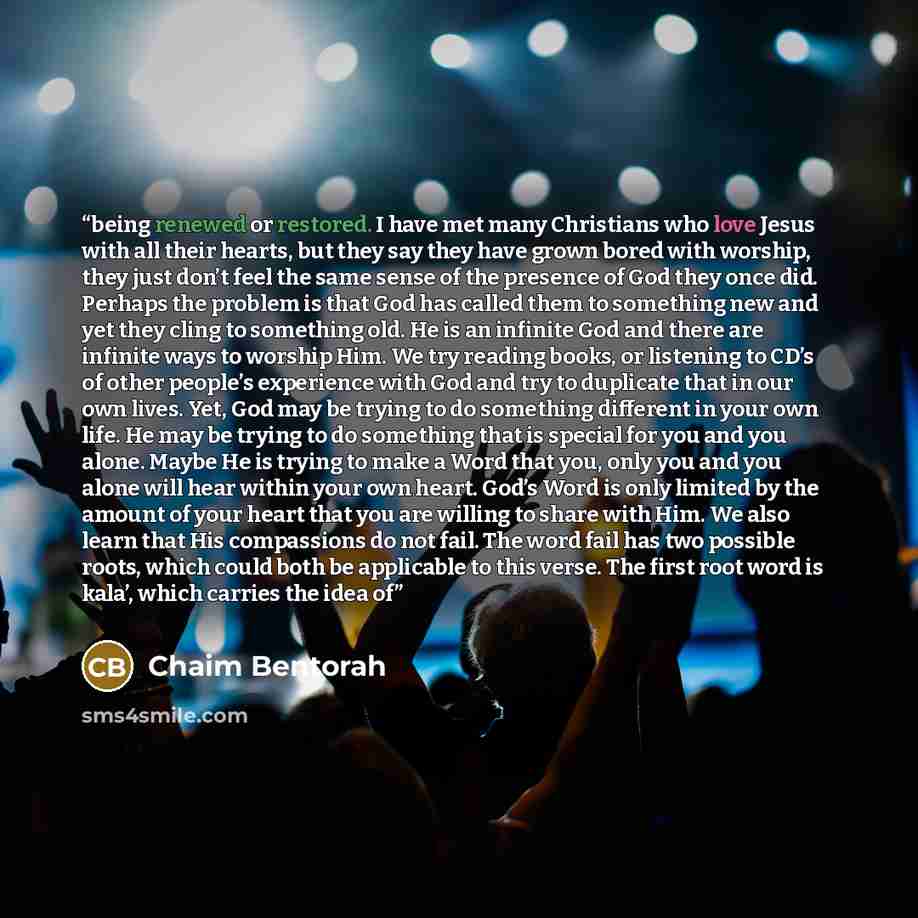 “being renewed or restored. I have met many Christians who love Jesus with all their hearts, but they say they have grown bored with worship, they just don’t feel the same sense of the presence of God they once did. Perhaps the problem is that God has called them to something new and yet they cling…” quote by Chaim Bentorah