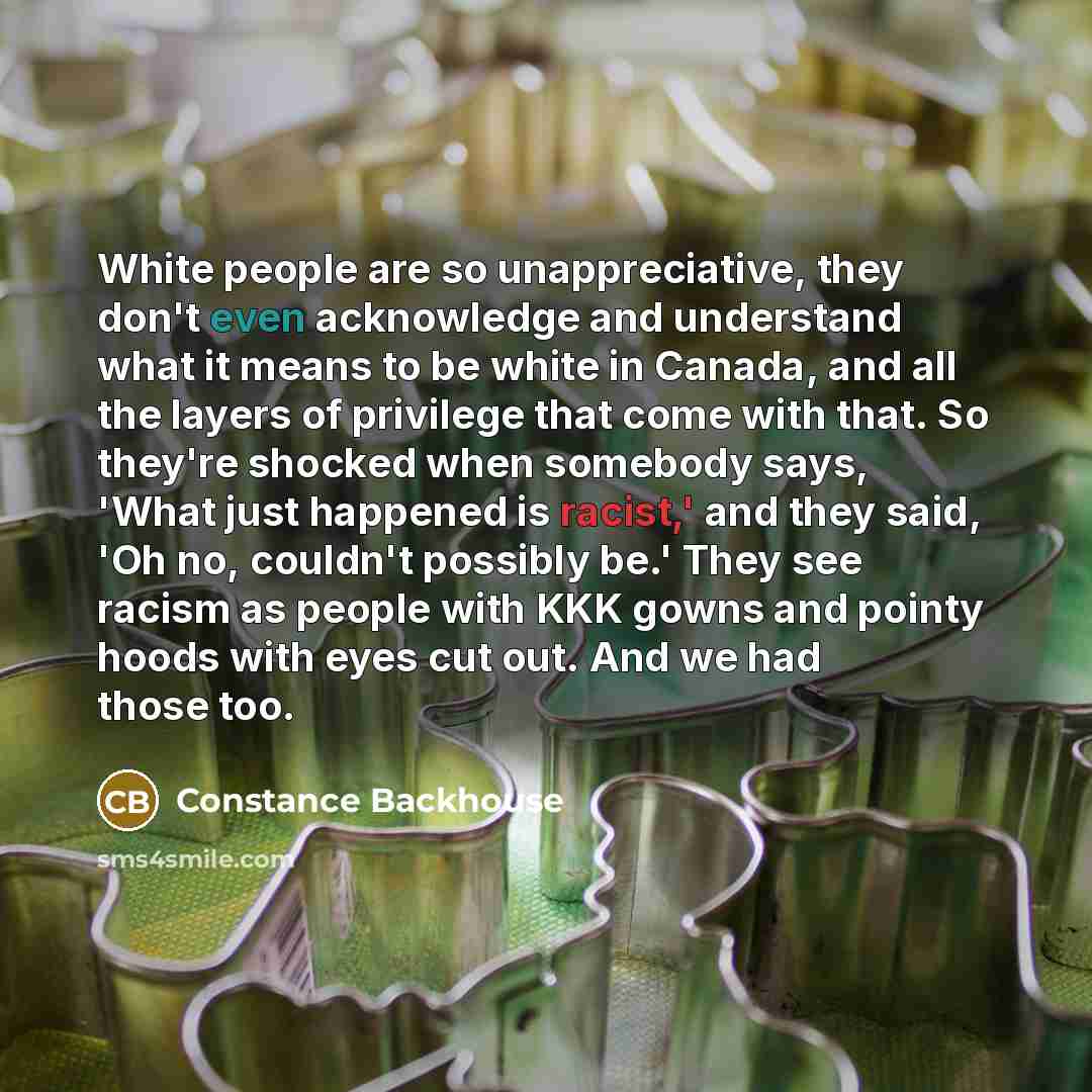 “White people are so unappreciative, they don't even acknowledge and understand what it means to be white in Canada, and all the layers of privilege that come with that. So they're shocked when somebody says, 'What just happened is racist,' and they said, 'Oh no, couldn't possibly be.' They see…” quote by Constance Backhouse