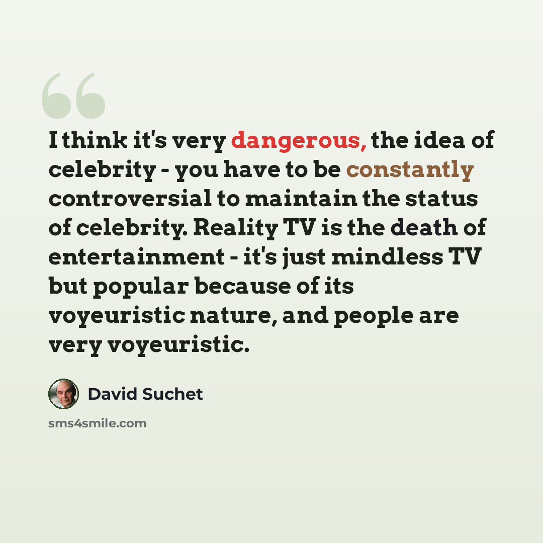 “I think it's very dangerous, the idea of celebrity - you have to be constantly controversial to maintain the status of celebrity. Reality TV is the death of entertainment - it's just mindless TV but popular because of its voyeuristic nature, and people are very voyeuristic.” quote by David Suchet