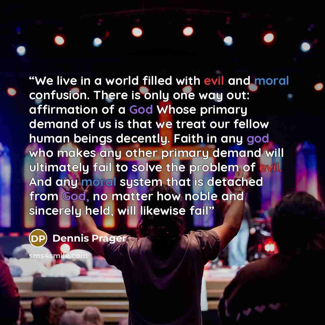 “We live in a world filled with evil and moral confusion. There is only one way out: affirmation of a God Whose primary demand of us is that we treat our fellow human beings decently. Faith in any god who makes any other primary demand will ultimately fail to solve the problem of evil. And any…” quote by Dennis Prager