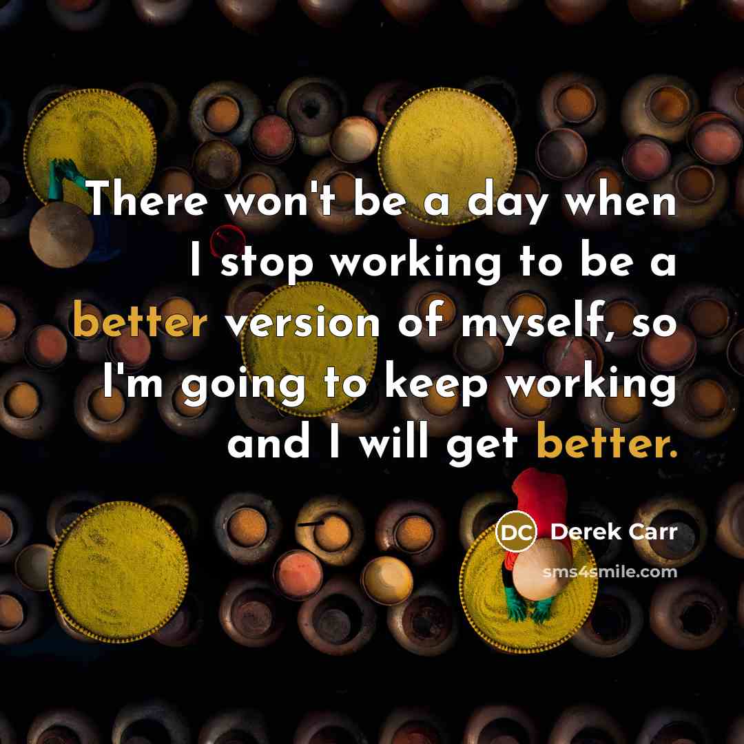 “There won't be a day when I stop working to be a better version of myself, so I'm going to keep working and I will get better.” quote by Derek Carr