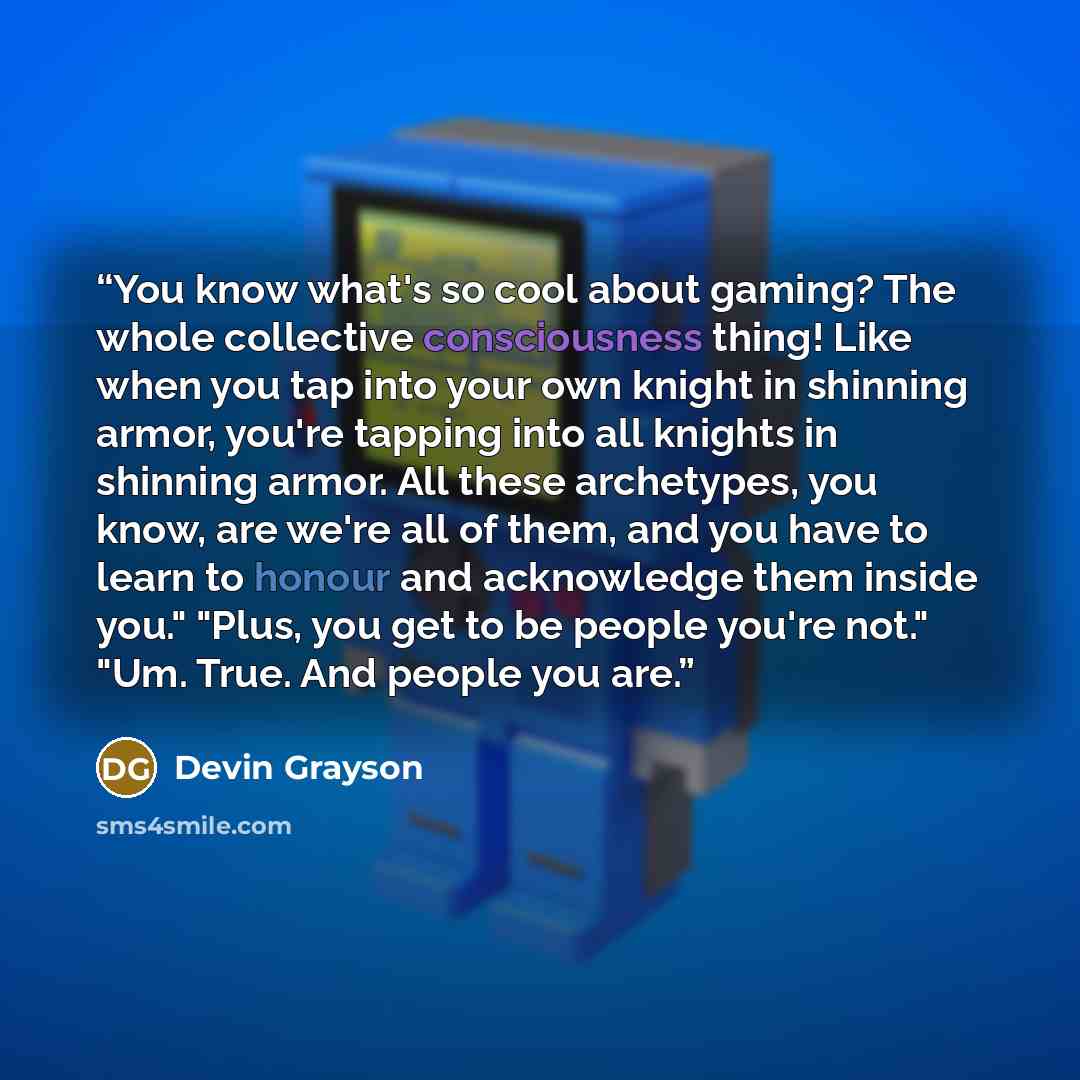 “You know what's so cool about gaming? The whole collective consciousness thing! Like when you tap into your own knight in shinning armor, you're tapping into all knights in shinning armor. All these archetypes, you know, are we're all of them, and you have to learn to honour and acknowledge them…” quote by Devin Grayson