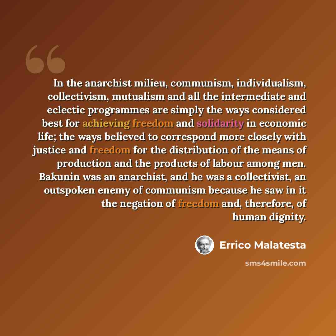 “In the anarchist milieu, communism, individualism, collectivism, mutualism and all the intermediate and eclectic programmes are simply the ways considered best for achieving freedom and solidarity in economic life; the ways believed to correspond more closely with justice and freedom for the…” quote by Errico Malatesta