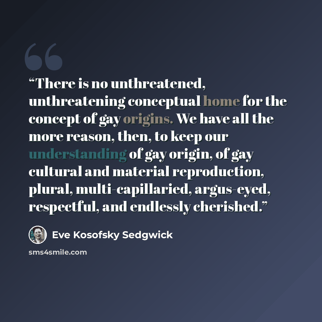 “There is no unthreatened, unthreatening conceptual home for the concept of gay origins. We have all the more reason, then, to keep our understanding of gay origin, of gay cultural and material reproduction, plural, multi-capillaried, argus-eyed, respectful, and endlessly cherished.” quote by Eve Kosofsky Sedgwick