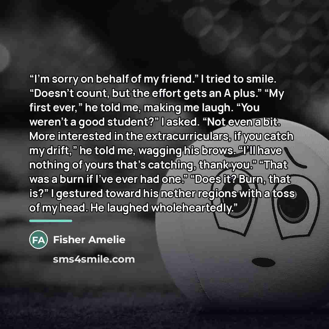 “I’m sorry on behalf of my friend.” I tried to smile. “Doesn’t count, but the effort gets an A plus.” “My first ever,” he told me, making me laugh. “You weren’t a good student?” I asked. “Not even a bit. More interested in the extracurriculars, if you catch my drift,” he told me, wagging his brows…” quote by Fisher Amelie