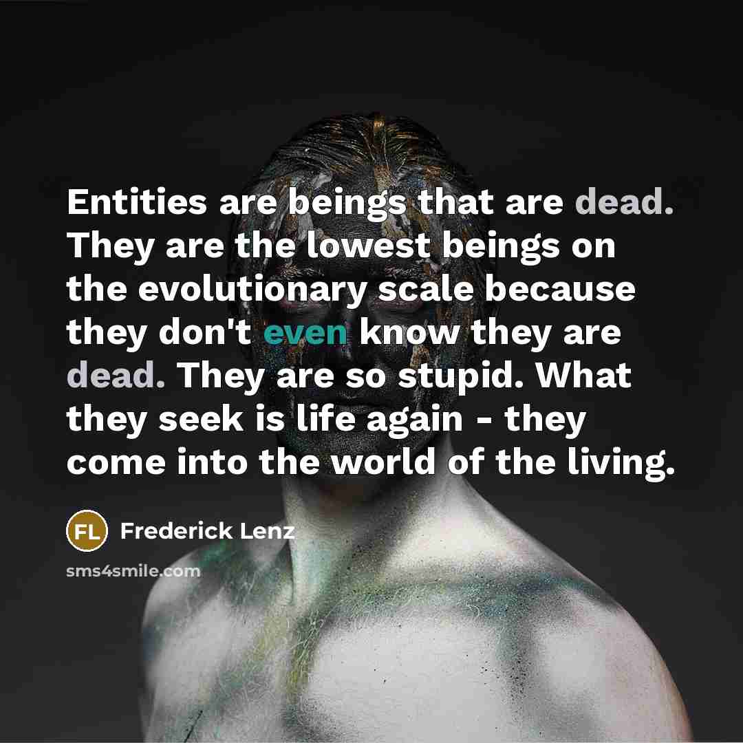 “Entities are beings that are dead. They are the lowest beings on the evolutionary scale because they don't even know they are dead. They are so stupid. What they seek is life again - they come into the world of the living.” quote by Frederick Lenz