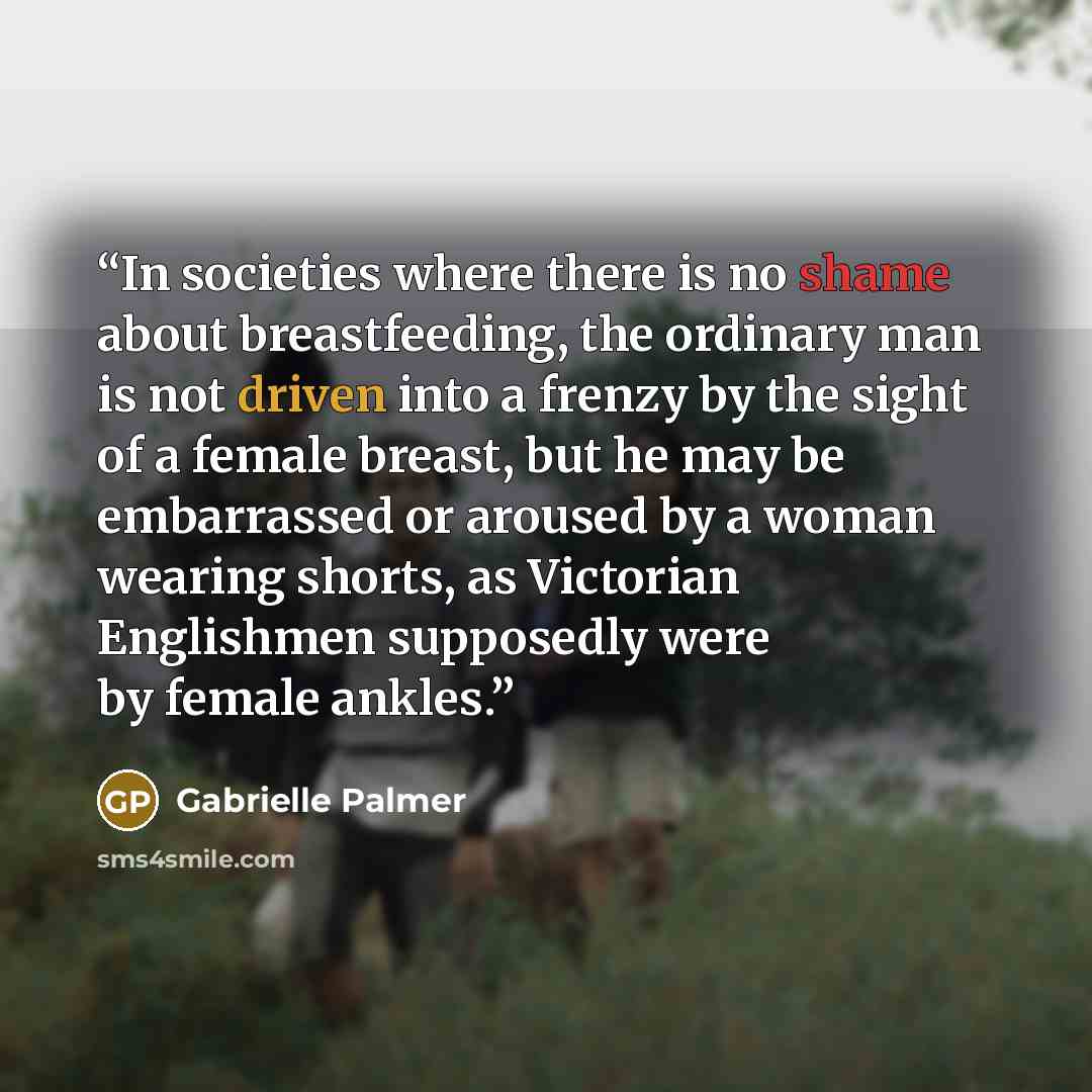 “In societies where there is no shame about breastfeeding, the ordinary man is not driven into a frenzy by the sight of a female breast, but he may be embarrassed or aroused by a woman wearing shorts, as Victorian Englishmen supposedly were by female ankles.” quote by Gabrielle Palmer