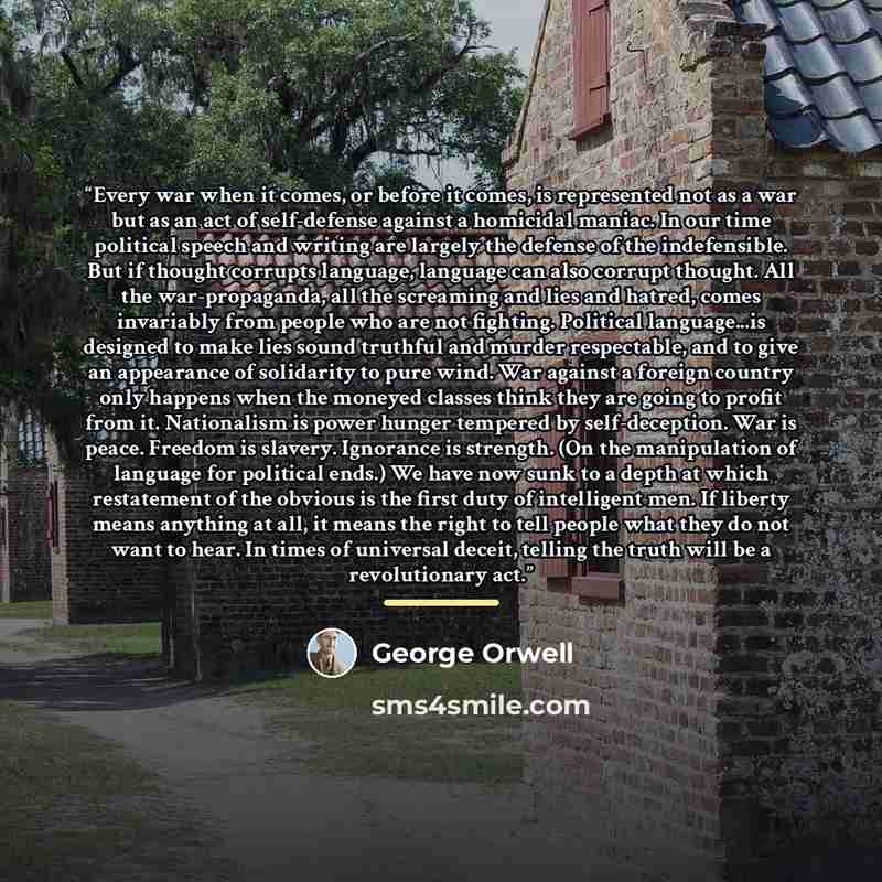 “Every war when it comes, or before it comes, is represented not as a war but as an act of self-defense against a homicidal maniac. In our time political speech and writing are largely the defense of the indefensible. But if thought corrupts language, language can also corrupt thought. All the…” quote by George Orwell