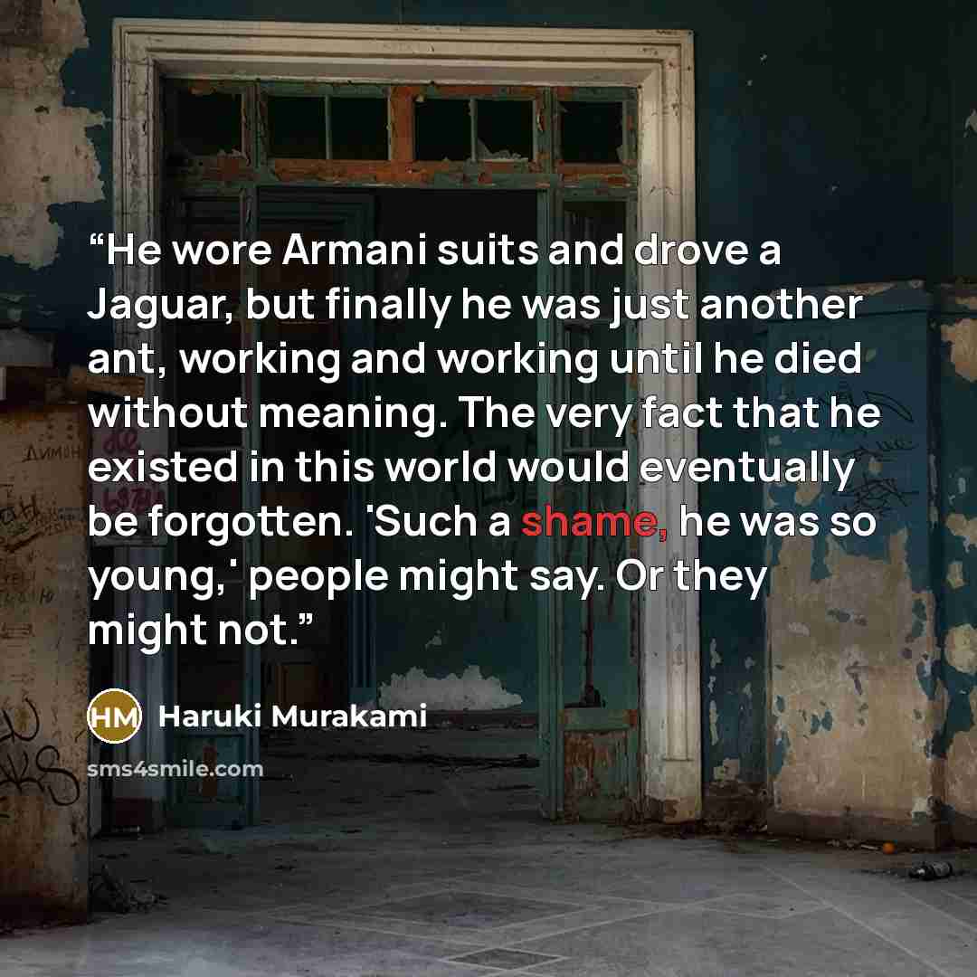 “He wore Armani suits and drove a Jaguar, but finally he was just another ant, working and working until he died without meaning. The very fact that he existed in this world would eventually be forgotten. 'Such a shame, he was so young,' people might say. Or they might not.” quote by Haruki Murakami