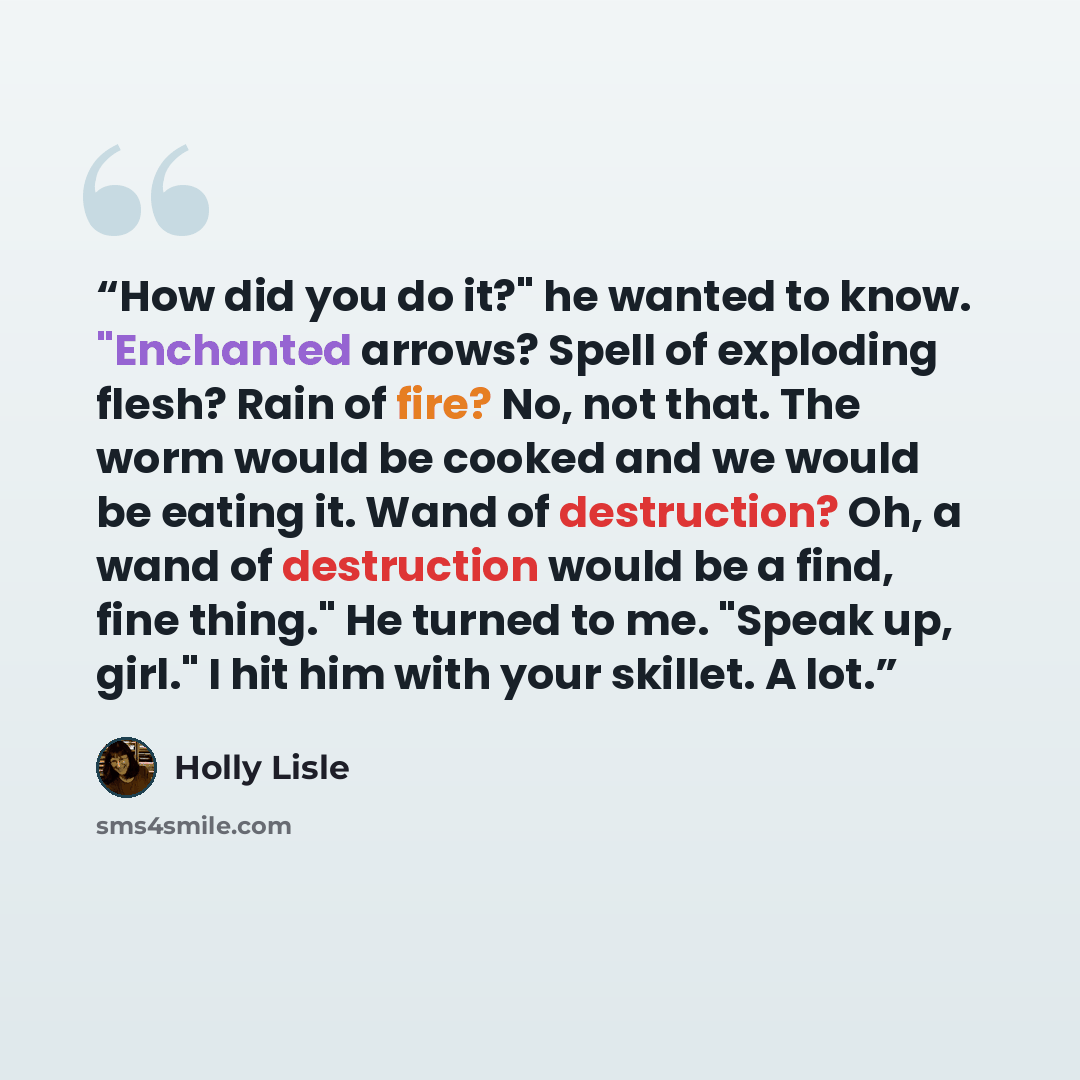 “How did you do it?" he wanted to know. "Enchanted arrows? Spell of exploding flesh? Rain of fire? No, not that. The worm would be cooked and we would be eating it. Wand of destruction? Oh, a wand of destruction would be a find, fine thing." He turned to me. "Speak up, girl." I hit him with your…” quote by Holly Lisle