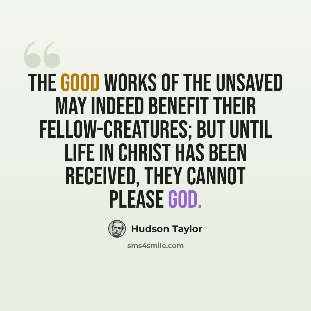 “The good works of the unsaved may indeed benefit their fellow-creatures; but until life in Christ has been received, they cannot please God.” quote by Hudson Taylor