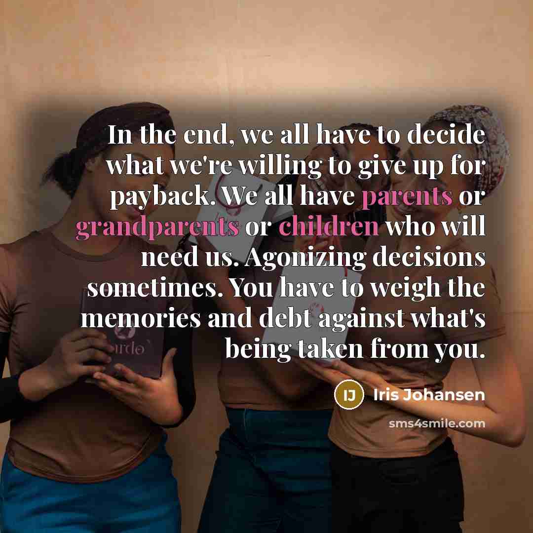 “In the end, we all have to decide what we're willing to give up for payback. We all have parents or grandparents or children who will need us. Agonizing decisions sometimes. You have to weigh the memories and debt against what's being taken from you.” quote by Iris Johansen
