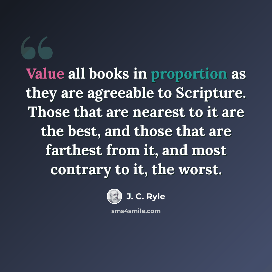 “Value all books in proportion as they are agreeable to Scripture. Those that are nearest to it are the best, and those that are farthest from it, and most contrary to it, the worst.” quote by J. C. Ryle