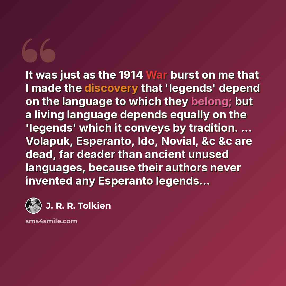 “It was just as the 1914 War burst on me that I made the discovery that 'legends' depend on the language to which they belong; but a living language depends equally on the 'legends' which it conveys by tradition. ... Volapuk, Esperanto, Ido, Novial, &c &c are dead, far deader than ancient unused…” quote by J. R. R. Tolkien