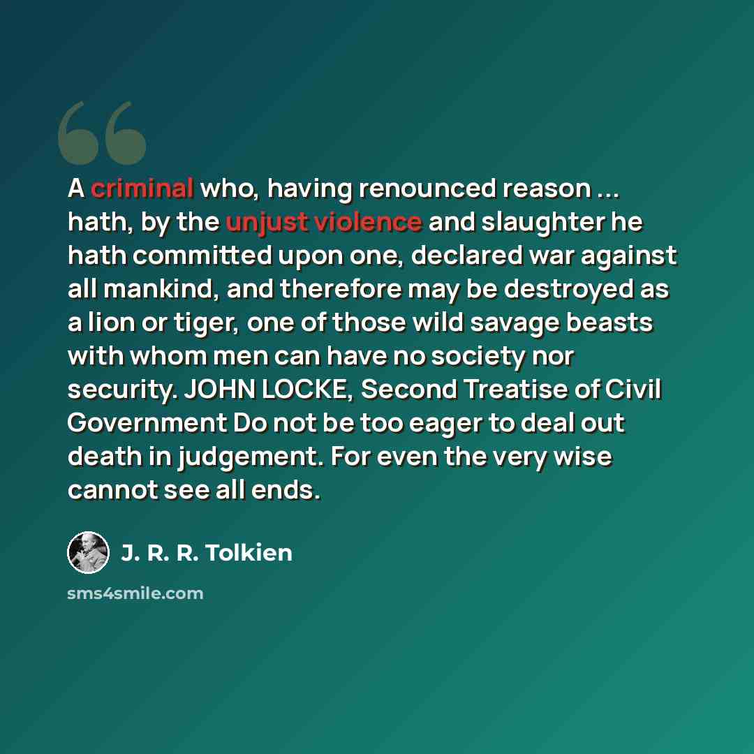 “A criminal who, having renounced reason ... hath, by the unjust violence and slaughter he hath committed upon one, declared war against all mankind, and therefore may be destroyed as a lion or tiger, one of those wild savage beasts with whom men can have no society nor security. JOHN LOCKE, Second…” quote by J. R. R. Tolkien