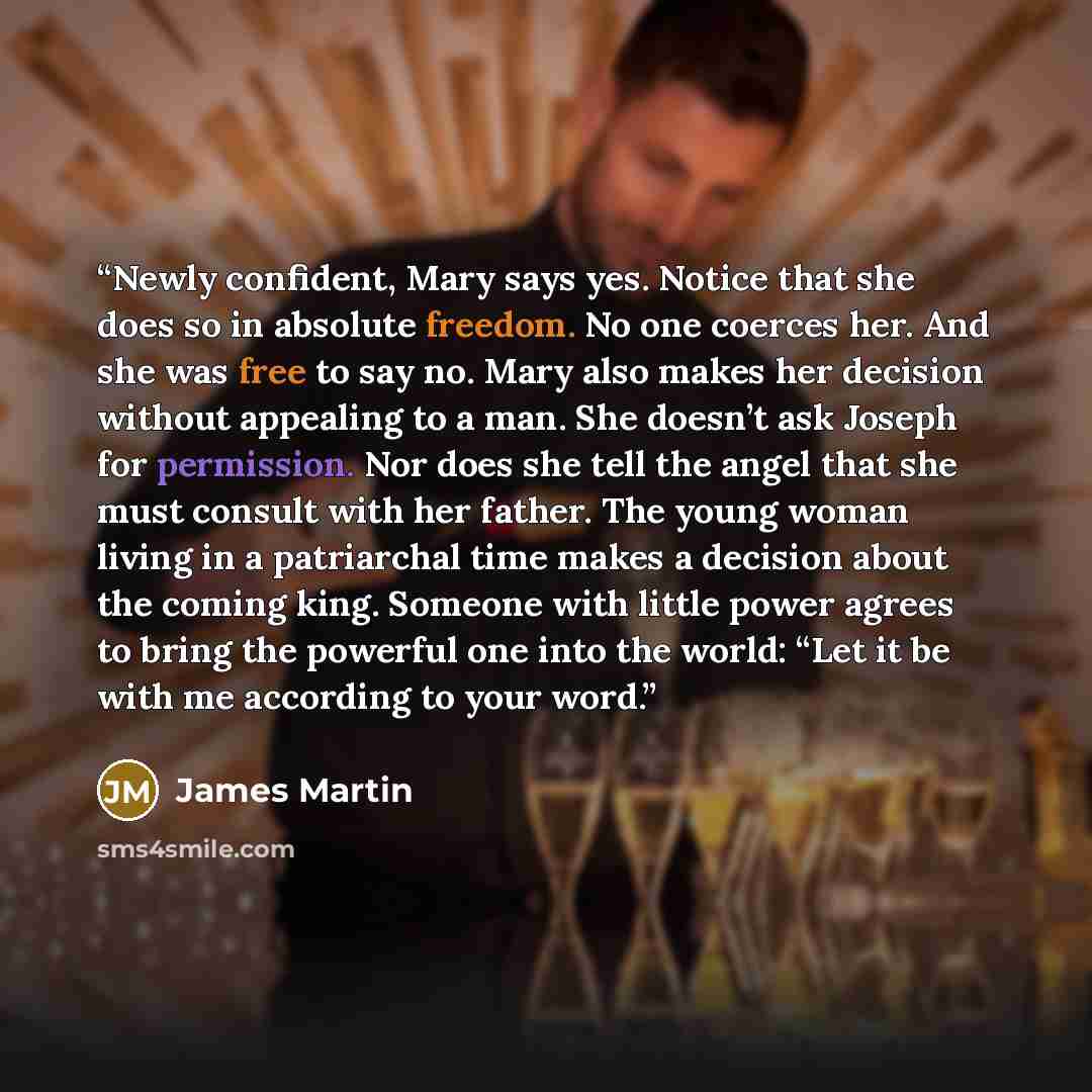 “Newly confident, Mary says yes. Notice that she does so in absolute freedom. No one coerces her. And she was free to say no. Mary also makes her decision without appealing to a man. She doesn’t ask Joseph for permission. Nor does she tell the angel that she must consult with her father. The young…” quote by James Martin