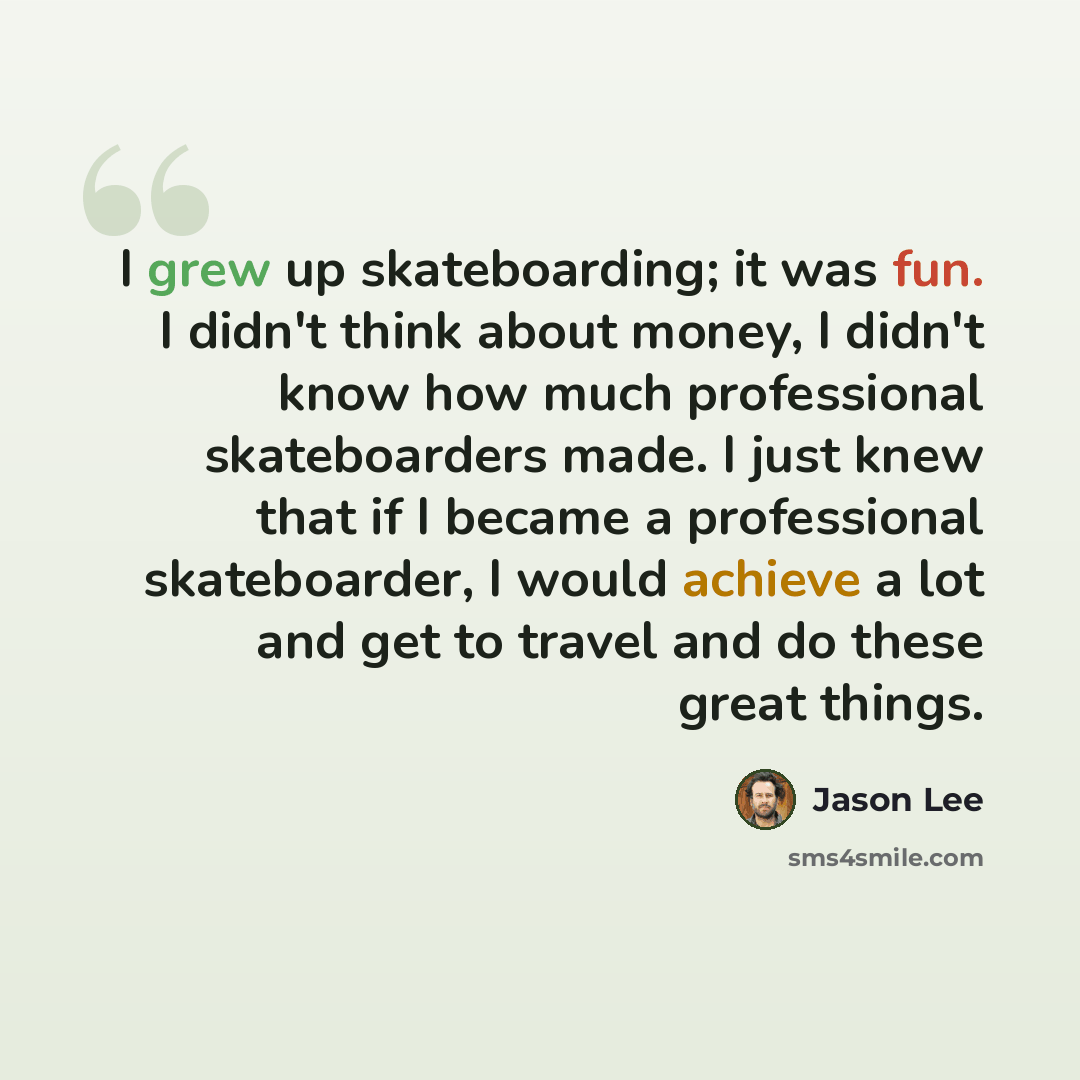 “I grew up skateboarding; it was fun. I didn't think about money, I didn't know how much professional skateboarders made. I just knew that if I became a professional skateboarder, I would achieve a lot and get to travel and do these great things.” quote by Jason Lee