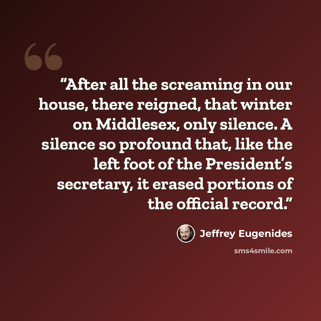 “After all the screaming in our house, there reigned, that winter on Middlesex, only silence. A silence so profound that, like the left foot of the President’s secretary, it erased portions of the official record.” quote by Jeffrey Eugenides