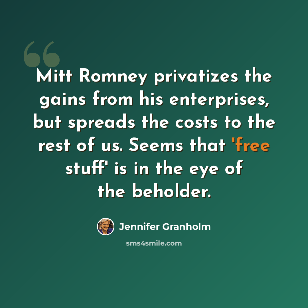 “Mitt Romney privatizes the gains from his enterprises, but spreads the costs to the rest of us. Seems that 'free stuff' is in the eye of the beholder.” quote by Jennifer Granholm