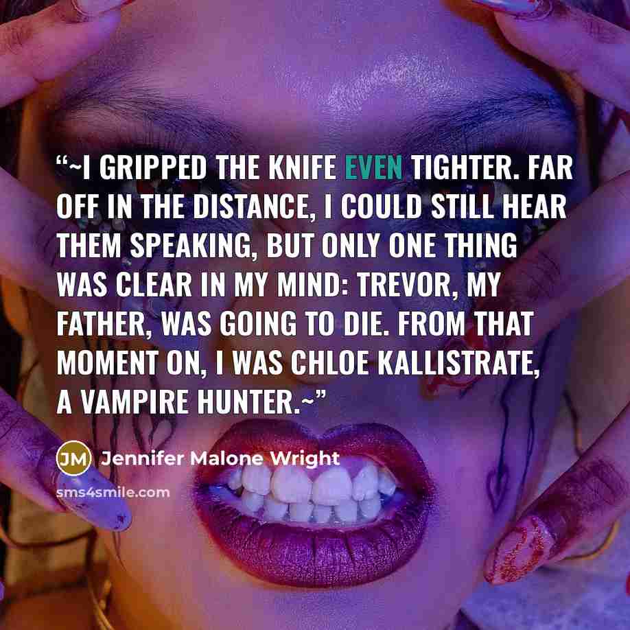 “~I gripped the knife even tighter. Far off in the distance, I could still hear them speaking, but only one thing was clear in my mind: Trevor, my father, was going to die. From that moment on, I was Chloe Kallistrate, a vampire hunter.~” quote by Jennifer Malone Wright