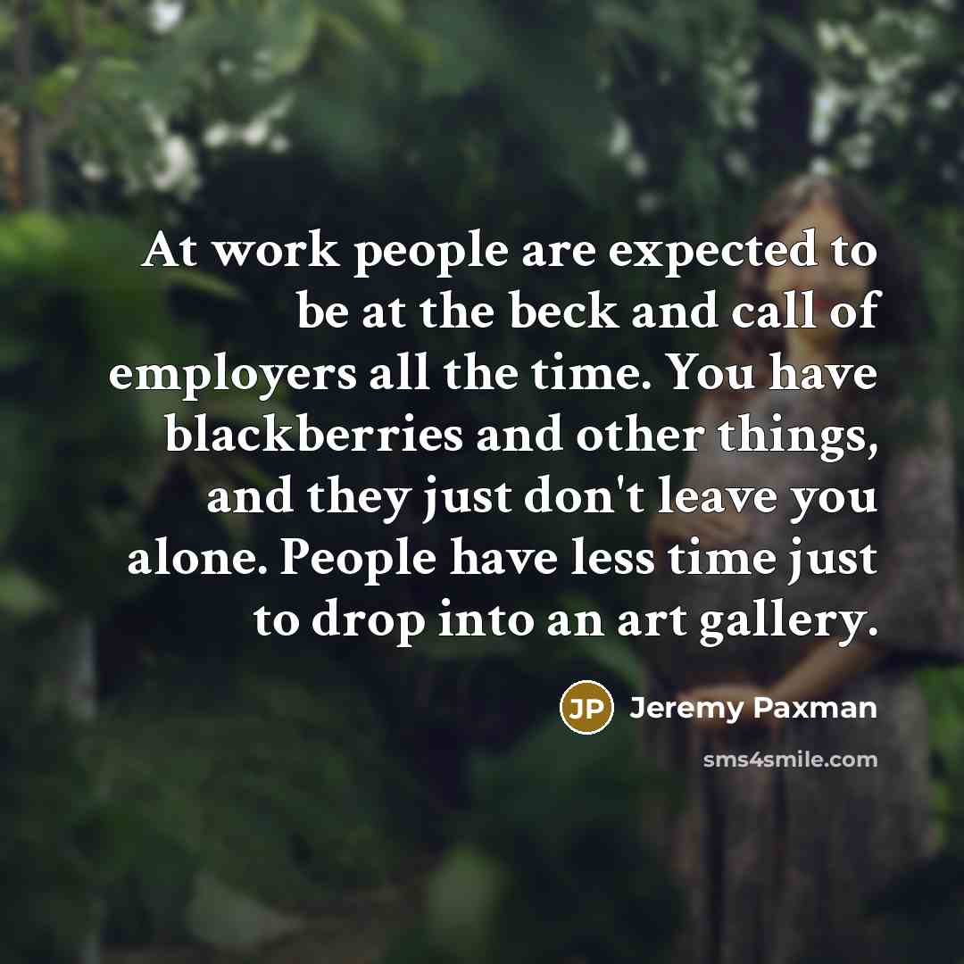 “At work people are expected to be at the beck and call of employers all the time. You have blackberries and other things, and they just don't leave you alone. People have less time just to drop into an art gallery.” quote by Jeremy Paxman