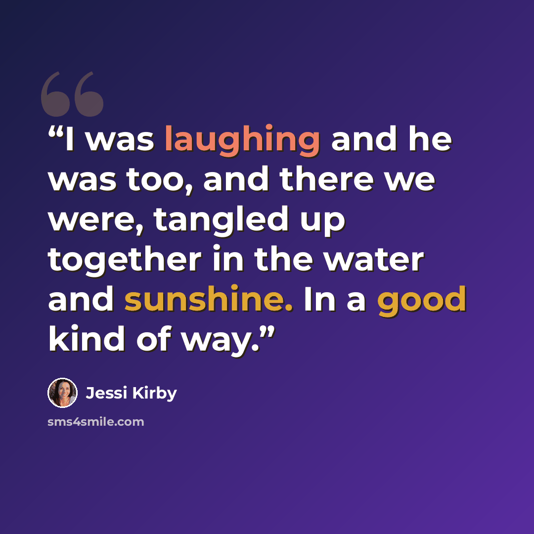 “I was laughing and he was too, and there we were, tangled up together in the water and sunshine. In a good kind of way.” quote by Jessi Kirby