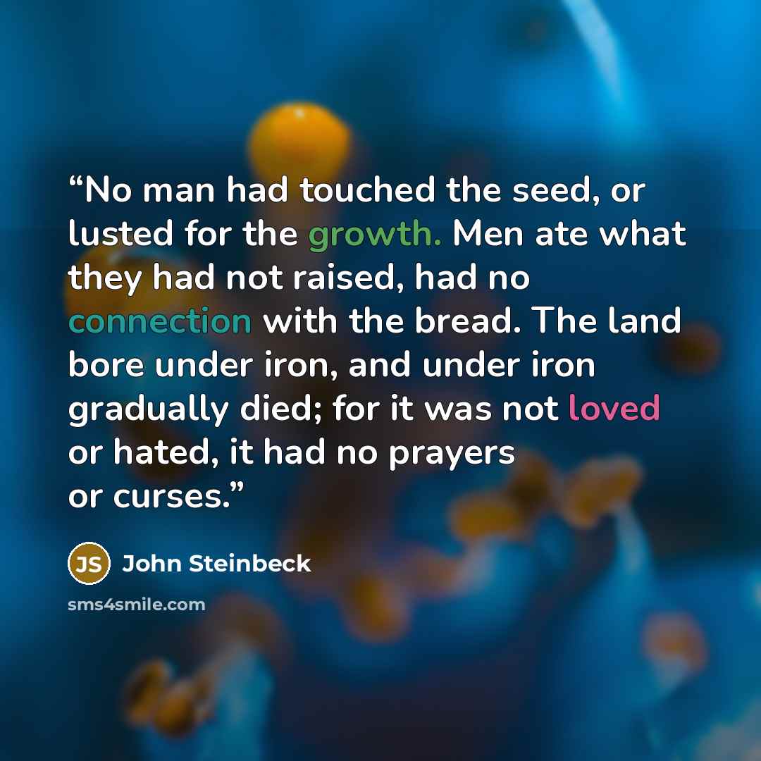 “No man had touched the seed, or lusted for the growth. Men ate what they had not raised, had no connection with the bread. The land bore under iron, and under iron gradually died; for it was not loved or hated, it had no prayers or curses.” quote by John Steinbeck