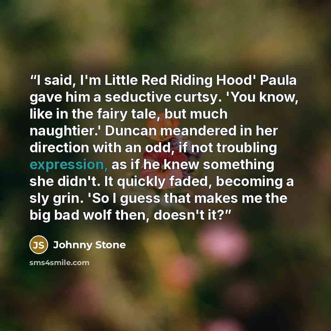 “I said, I'm Little Red Riding Hood' Paula gave him a seductive curtsy. 'You know, like in the fairy tale, but much naughtier.' Duncan meandered in her direction with an odd, if not troubling expression, as if he knew something she didn't. It quickly faded, becoming a sly grin. 'So I guess that…” quote by Johnny Stone