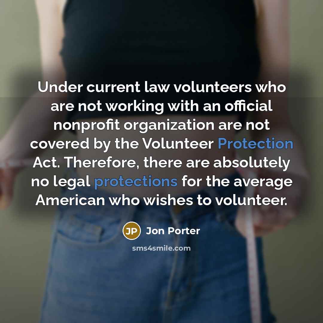 “Under current law volunteers who are not working with an official nonprofit organization are not covered by the Volunteer Protection Act. Therefore, there are absolutely no legal protections for the average American who wishes to volunteer.” quote by Jon Porter