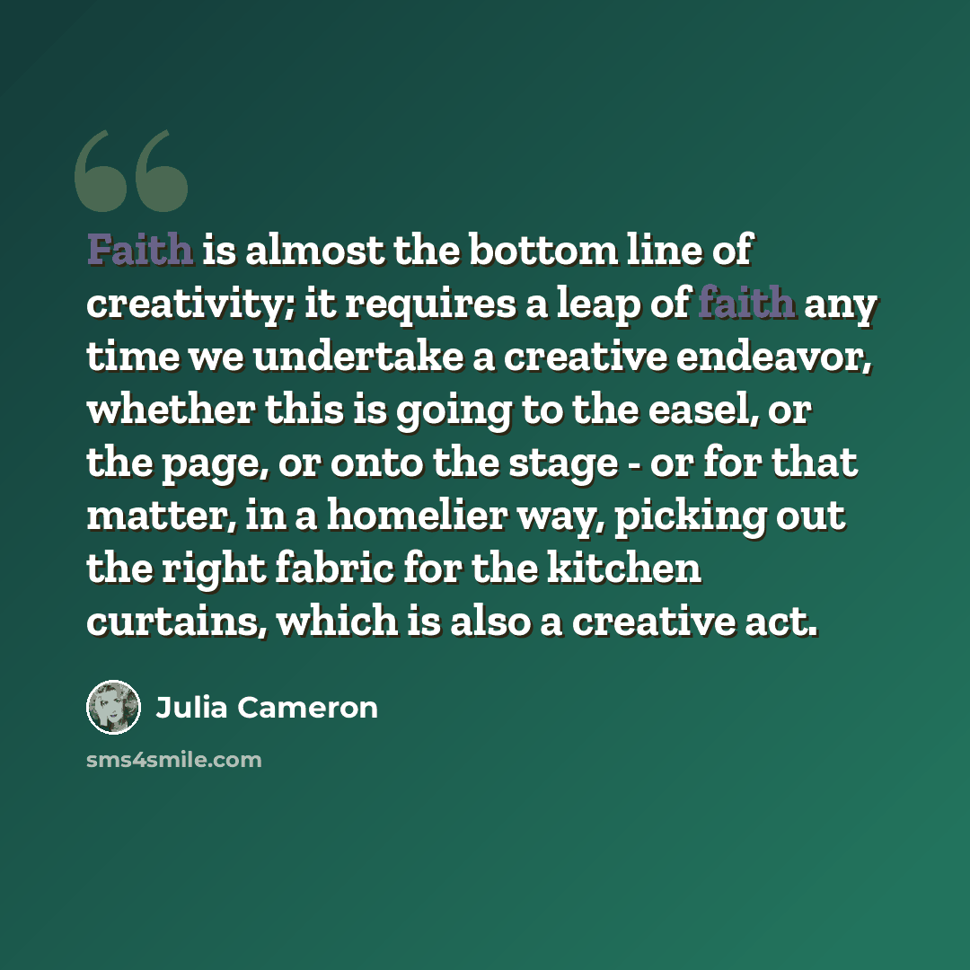 “Faith is almost the bottom line of creativity; it requires a leap of faith any time we undertake a creative endeavor, whether this is going to the easel, or the page, or onto the stage - or for that matter, in a homelier way, picking out the right fabric for the kitchen curtains, which is also a…” quote by Julia Cameron