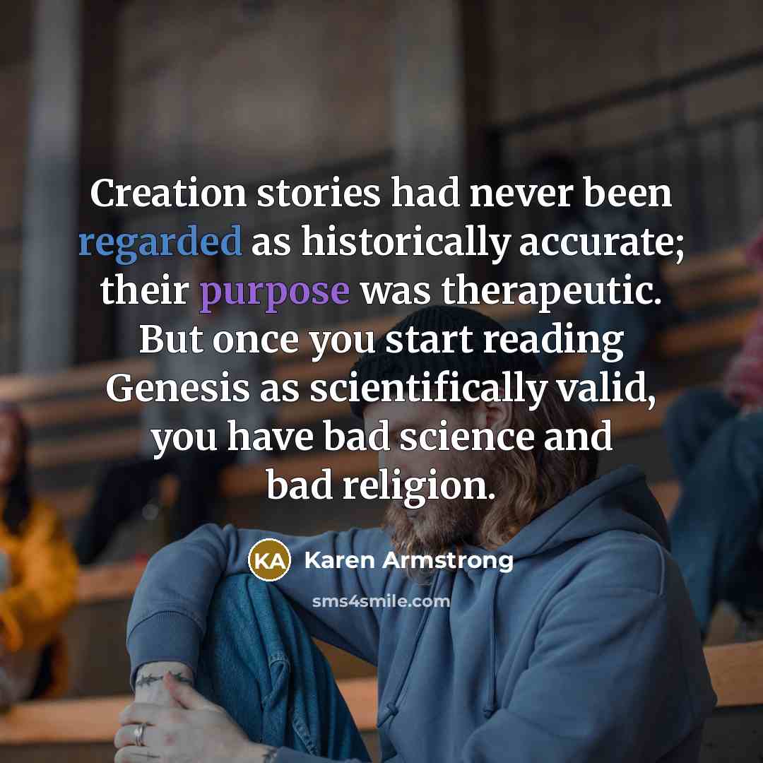 “Creation stories had never been regarded as historically accurate; their purpose was therapeutic. But once you start reading Genesis as scientifically valid, you have bad science and bad religion.” quote by Karen Armstrong