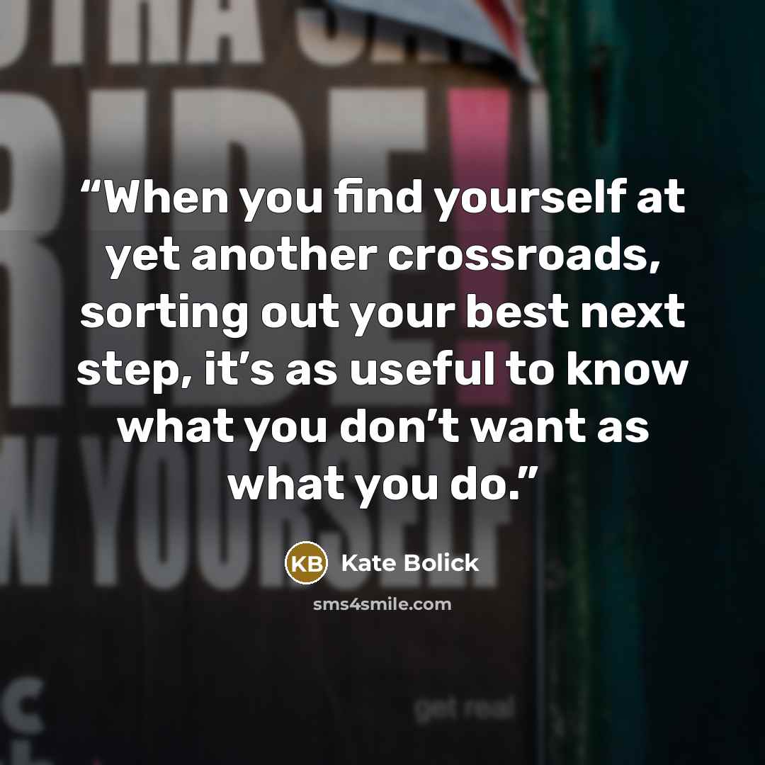 “When you find yourself at yet another crossroads, sorting out your best next step, it’s as useful to know what you don’t want as what you do.” quote by Kate Bolick