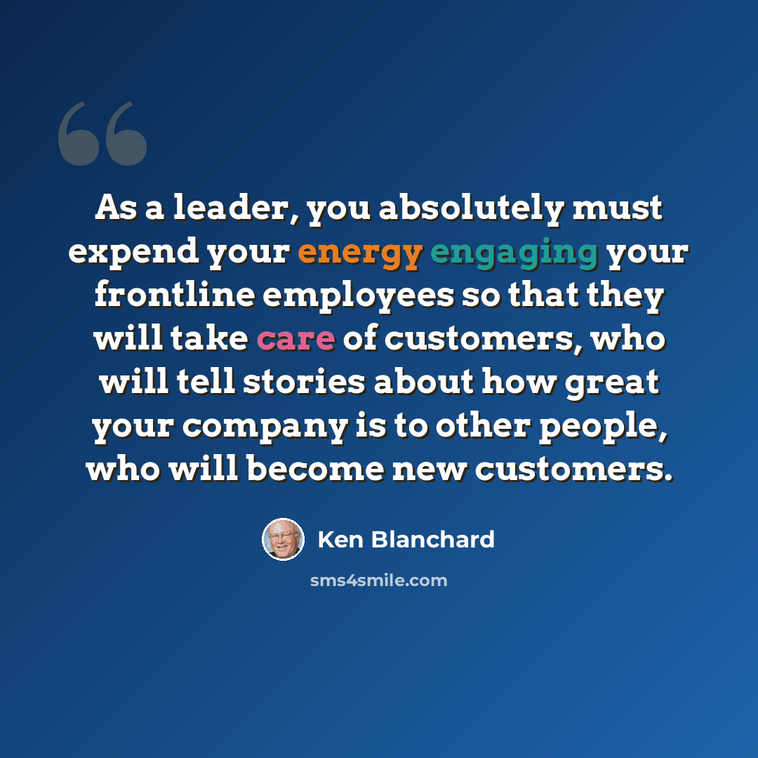 “As a leader, you absolutely must expend your energy engaging your frontline employees so that they will take care of customers, who will tell stories about how great your company is to other people, who will become new customers.” quote by Ken Blanchard