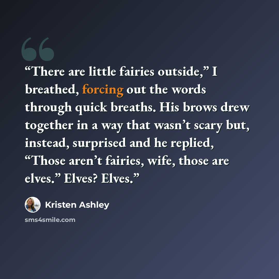 “There are little fairies outside,” I breathed, forcing out the words through quick breaths. His brows drew together in a way that wasn’t scary but, instead, surprised and he replied, “Those aren’t fairies, wife, those are elves.” Elves? Elves.” quote by Kristen Ashley