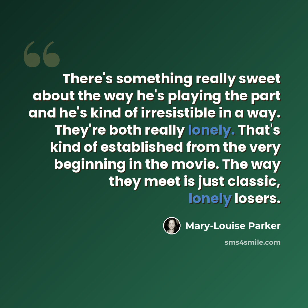 “There's something really sweet about the way he's playing the part and he's kind of irresistible in a way. They're both really lonely. That's kind of established from the very beginning in the movie. The way they meet is just classic, lonely losers.” quote by Mary-Louise Parker